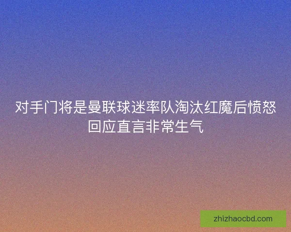 对手门将是曼联球迷率队淘汰红魔后愤怒回应直言非常生气