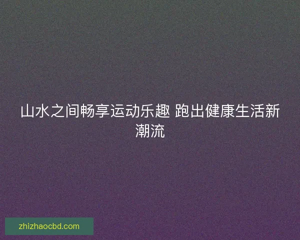 山水之间畅享运动乐趣 跑出健康生活新潮流